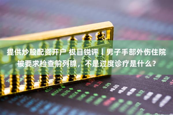 提供炒股配资开户 极目锐评丨男子手部外伤住院被要求检查前列腺，不是过度诊疗是什么？