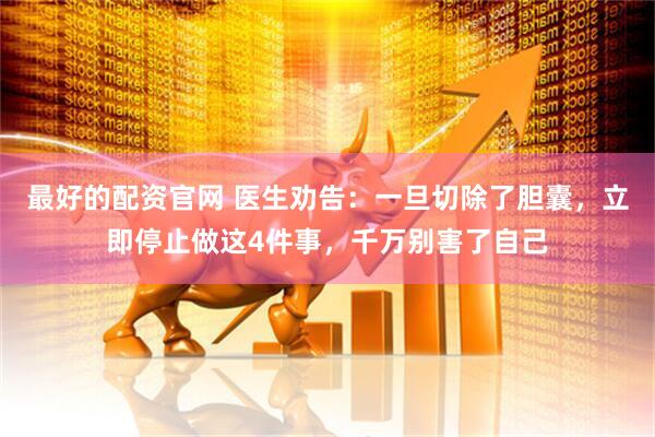 最好的配资官网 医生劝告：一旦切除了胆囊，立即停止做这4件事，千万别害了自己
