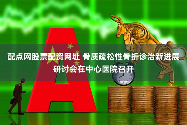 配点网股票配资网址 骨质疏松性骨折诊治新进展研讨会在中心医院召开