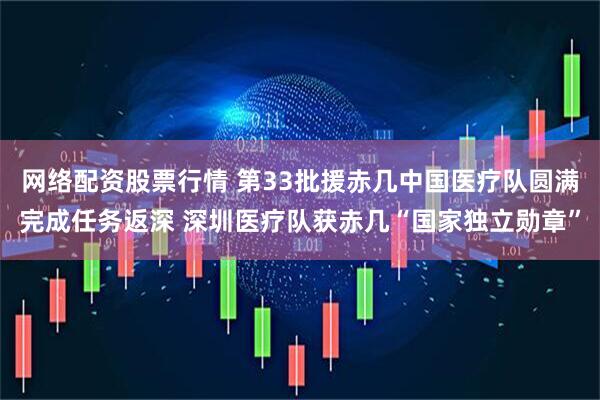 网络配资股票行情 第33批援赤几中国医疗队圆满完成任务返深 深圳医疗队获赤几“国家独立勋章”