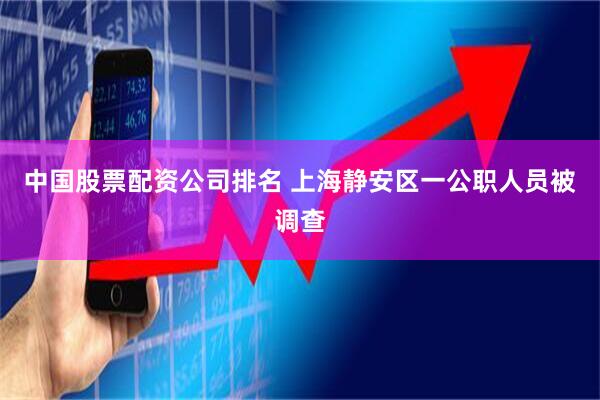 中国股票配资公司排名 上海静安区一公职人员被调查