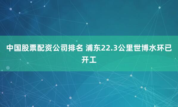 中国股票配资公司排名 浦东22.3公里世博水环已开工