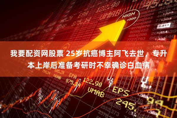 我要配资网股票 25岁抗癌博主阿飞去世，专升本上岸后准备考研时不幸确诊白血病