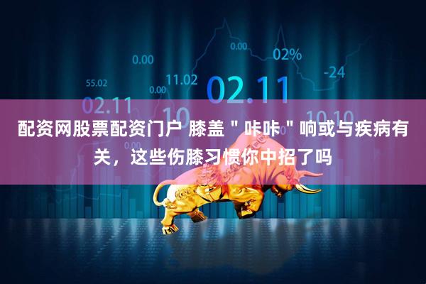 配资网股票配资门户 膝盖＂咔咔＂响或与疾病有关，这些伤膝习惯你中招了吗