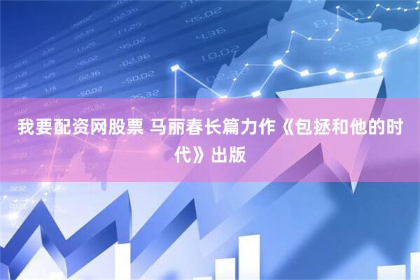 我要配资网股票 马丽春长篇力作《包拯和他的时代》出版
