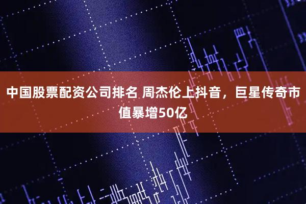 中国股票配资公司排名 周杰伦上抖音，巨星传奇市值暴增50亿