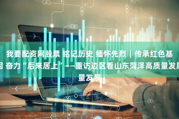 我要配资网股票 铭记历史 缅怀先烈｜传承红色基因 奋力“后来居上”——重访边区看山东菏泽高质量发展