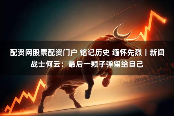 配资网股票配资门户 铭记历史 缅怀先烈｜新闻战士何云：最后一颗子弹留给自己