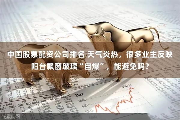 中国股票配资公司排名 天气炎热，很多业主反映阳台飘窗玻璃“自爆”，能避免吗？
