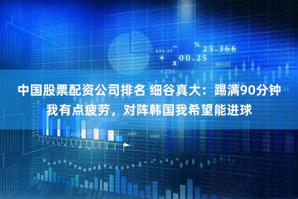 中国股票配资公司排名 细谷真大：踢满90分钟我有点疲劳，对阵韩国我希望能进球
