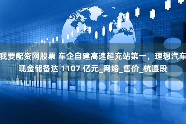我要配资网股票 车企自建高速超充站第一，理想汽车现金储备达 1107 亿元_网络_售价_杭遵段