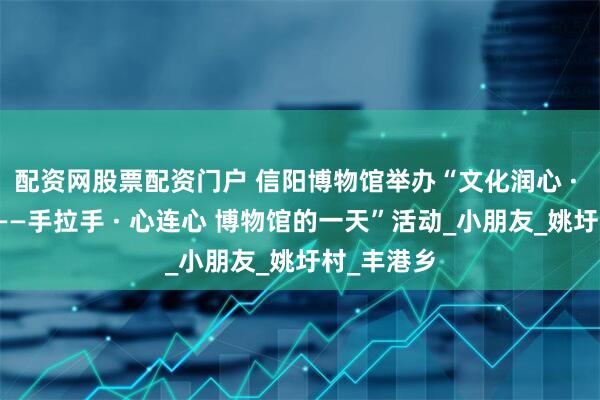 配资网股票配资门户 信阳博物馆举办“文化润心 · 温暖同行——手拉手 · 心连心 博物馆的一天”活动_小朋友_姚圩村_丰港乡