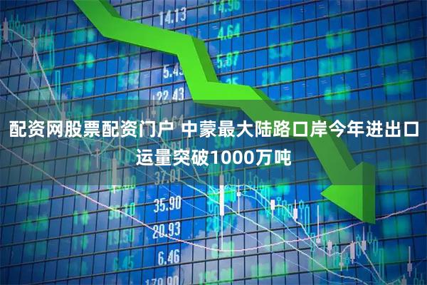 配资网股票配资门户 中蒙最大陆路口岸今年进出口运量突破1000万吨