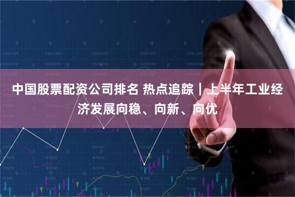 中国股票配资公司排名 热点追踪｜上半年工业经济发展向稳、向新、向优