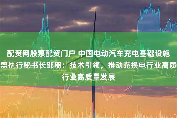 配资网股票配资门户 中国电动汽车充电基础设施促进联盟执行秘书长邹朋：技术引领，推动充换电行业高质量发展