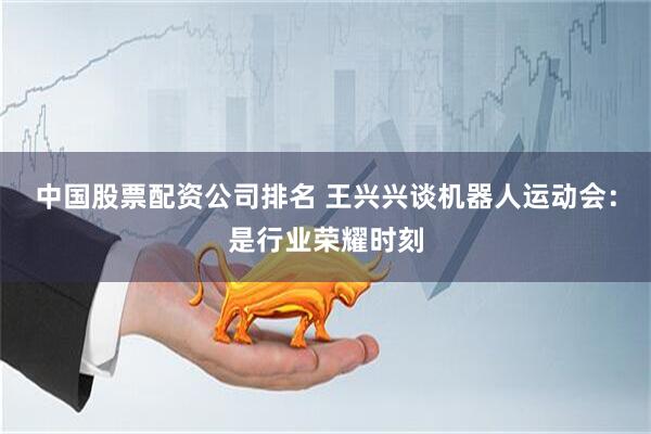 中国股票配资公司排名 王兴兴谈机器人运动会：是行业荣耀时刻