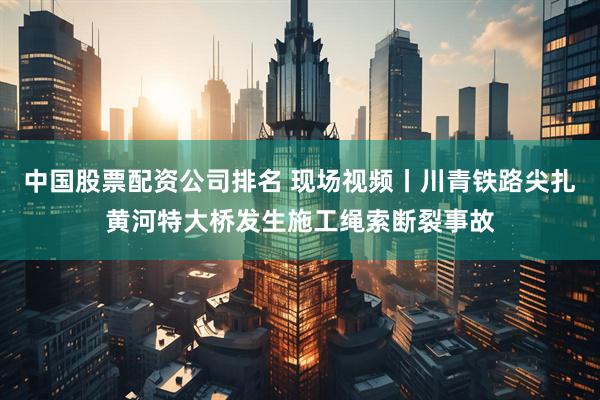 中国股票配资公司排名 现场视频丨川青铁路尖扎黄河特大桥发生施工绳索断裂事故