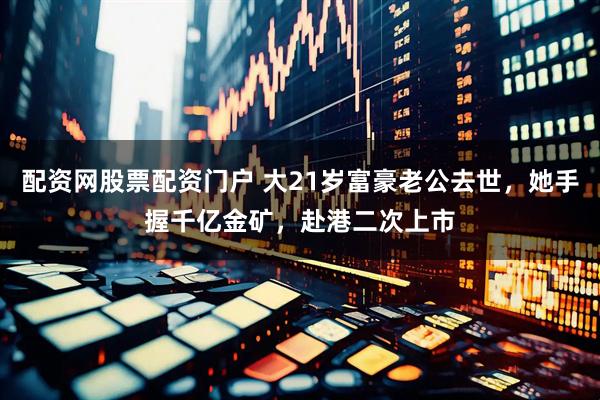 配资网股票配资门户 大21岁富豪老公去世，她手握千亿金矿，赴港二次上市