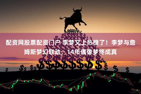 配资网股票配资门户 李梦又上热搜了！李梦与詹姆斯梦幻联动，14年偶像梦终成真