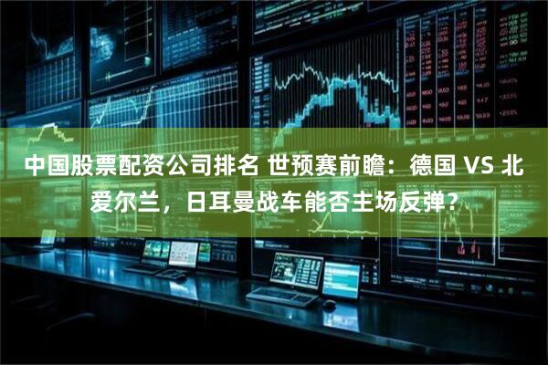 中国股票配资公司排名 世预赛前瞻：德国 VS 北爱尔兰，日耳曼战车能否主场反弹？