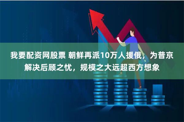 我要配资网股票 朝鲜再派10万人援俄，为普京解决后顾之忧，规模之大远超西方想象