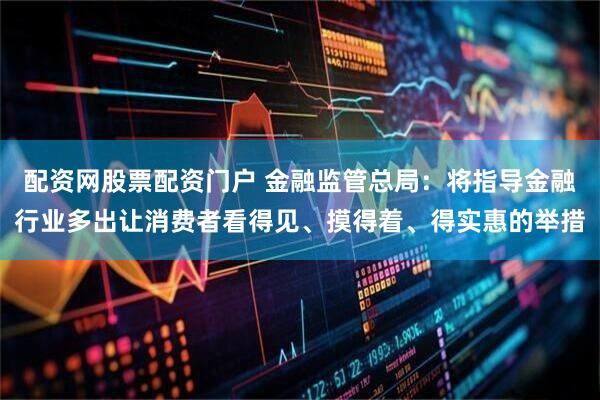 配资网股票配资门户 金融监管总局：将指导金融行业多出让消费者看得见、摸得着、得实惠的举措