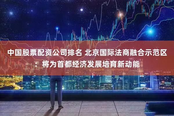 中国股票配资公司排名 北京国际法商融合示范区：将为首都经济发展培育新动能