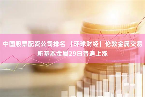 中国股票配资公司排名 【环球财经】伦敦金属交易所基本金属29日普遍上涨