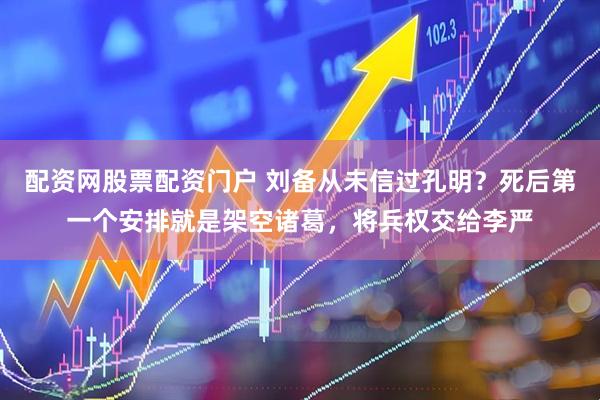 配资网股票配资门户 刘备从未信过孔明？死后第一个安排就是架空诸葛，将兵权交给李严