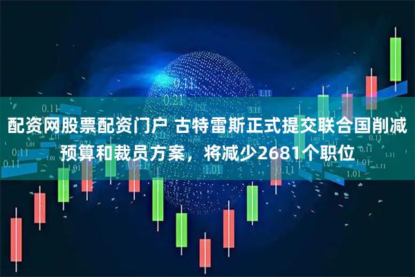 配资网股票配资门户 古特雷斯正式提交联合国削减预算和裁员方案，将减少2681个职位