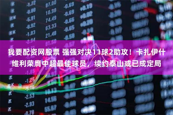 我要配资网股票 强强对决11球2助攻！卡扎伊什维利荣膺中超最佳球员，续约泰山或已成定局