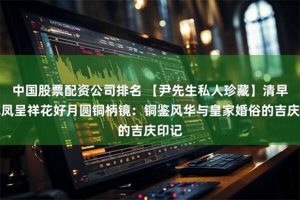 中国股票配资公司排名 【尹先生私人珍藏】清早期龙凤呈祥花好月圆铜柄镜：铜鉴风华与皇家婚俗的吉庆印记