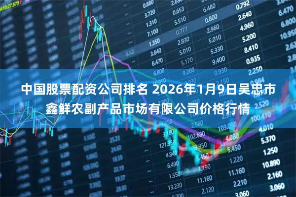 中国股票配资公司排名 2026年1月9日吴忠市鑫鲜农副产品市场有限公司价格行情